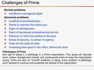 Normal problems
 Insufficient managerial depth.
Abnormal problems
 Insufficient decentralization.
 Desire to maintain the status quo.
 Signs of disintegration.
 Signs of decreased entrepreneurial activity.
 Reliance on what has worked in the past.
 Sense of security, no sense of urgency.
 Order for the sake of order.
 Increasing time spent in the office, behind the desk.
Challenges of Prime
Pathologies of Prime
Any sign of aging is a pathology in a Prime organization. This aging will naturally
occur unless management actively and continuously works to keep the organization
young. There are also no "normal" problems in aging, every problem is pathologic
and if allowed to continue will accelerate the decline of the organization.
 