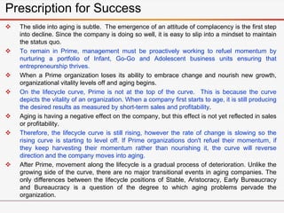 Prescription for Success
 The slide into aging is subtle. The emergence of an attitude of complacency is the first step
into decline. Since the company is doing so well, it is easy to slip into a mindset to maintain
the status quo.
 To remain in Prime, management must be proactively working to refuel momentum by
nurturing a portfolio of Infant, Go-Go and Adolescent business units ensuring that
entrepreneurship thrives.
 When a Prime organization loses its ability to embrace change and nourish new growth,
organizational vitality levels off and aging begins.
 On the lifecycle curve, Prime is not at the top of the curve. This is because the curve
depicts the vitality of an organization. When a company first starts to age, it is still producing
the desired results as measured by short-term sales and profitability.
 Aging is having a negative effect on the company, but this effect is not yet reflected in sales
or profitability.
 Therefore, the lifecycle curve is still rising, however the rate of change is slowing so the
rising curve is starting to level off. If Prime organizations don't refuel their momentum, if
they keep harvesting their momentum rather than nourishing it, the curve will reverse
direction and the company moves into aging.
 After Prime, movement along the lifecycle is a gradual process of deterioration. Unlike the
growing side of the curve, there are no major transitional events in aging companies. The
only differences between the lifecycle positions of Stable, Aristocracy, Early Bureaucracy
and Bureaucracy is a question of the degree to which aging problems pervade the
organization.
 