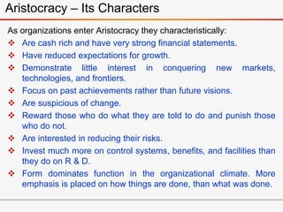 Aristocracy – Its Characters
As organizations enter Aristocracy they characteristically:
 Are cash rich and have very strong financial statements.
 Have reduced expectations for growth.
 Demonstrate little interest in conquering new markets,
technologies, and frontiers.
 Focus on past achievements rather than future visions.
 Are suspicious of change.
 Reward those who do what they are told to do and punish those
who do not.
 Are interested in reducing their risks.
 Invest much more on control systems, benefits, and facilities than
they do on R & D.
 Form dominates function in the organizational climate. More
emphasis is placed on how things are done, than what was done.
 