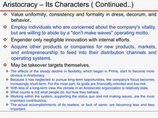 Aristocracy – Its Characters ( Continued..)
 Value uniformity, consistency and formality in dress, decorum, and
behavior.
 Employ individuals who are concerned about the company's vitality,
but are willing to abide by a "don't make waves" operating motto.
 Engender only negligible innovation with internal efforts.
 Acquire other products or companies for new products, markets,
and entrepreneurship to feed into their distribution channels and
operating systems.
 May be takeover targets themselves.
 The effects of the steady decline in flexibility, which began in Prime, start to become more
obvious in Aristocracy.
 Because it has neglected to pursue long-term opportunities, the company's focus becomes
increasingly short-term. For the most part, its goals are financially-oriented and low-risk.
 With less of a long-term view, the climate in an Aristocratic organization is relatively stale.
 What counts is not what people do, but how they behave.
 Working within the system, supporting the status quo and not making waves, are the most
important contributions.
 The actual accomplishments of its leaders, or lack of same, are becoming less and less
important.
 