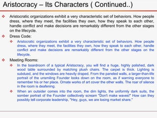 Aristocracy – Its Characters ( Continued..)
 Aristocratic organizations exhibit a very characteristic set of behaviors. How people
dress, where they meet, the facilities they own, how they speak to each other,
handle conflict and make decisions are remarkably different from the other stages
on the lifecycle.
 Dress Code:
 Aristocratic organizations exhibit a very characteristic set of behaviors. How people
dress, where they meet, the facilities they own, how they speak to each other, handle
conflict and make decisions are remarkably different from the other stages on the
lifecycle.
 Meeting Rooms:
 In the boardroom of a typical Aristocracy, you will find a huge, highly polished, dark
wood table surrounded by matching plush chairs. The carpet is thick. Lighting is
subdued, and the windows are heavily draped. From the paneled walls, a larger-than-life
portrait of the unsmiling Founder looks down on the room, as if warning everyone to
remember his or her place. Ornate works of art cover the other walls. The roar of silence
in the room is deafening.
 When an outsider comes into the room, the dim lights, the uniformly dark suits, the
somber portrait of the Founder collectively scream "Don't make waves!" How can they
possibly tell corporate leadership, "Hey, guys, we are losing market share."
 