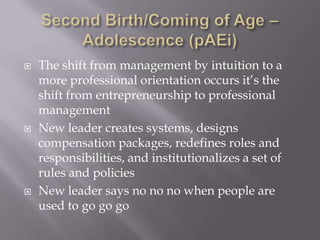 Second Birth/Coming of Age – Adolescence (pAEi)The shift from management by intuition to a more professional orientation occurs it’s the shift from entrepreneurship to professional management New leader creates systems, designs compensation packages, redefines roles and responsibilities, and institutionalizes a set of rules and policiesNew leader says no nono when people are used to go gogo