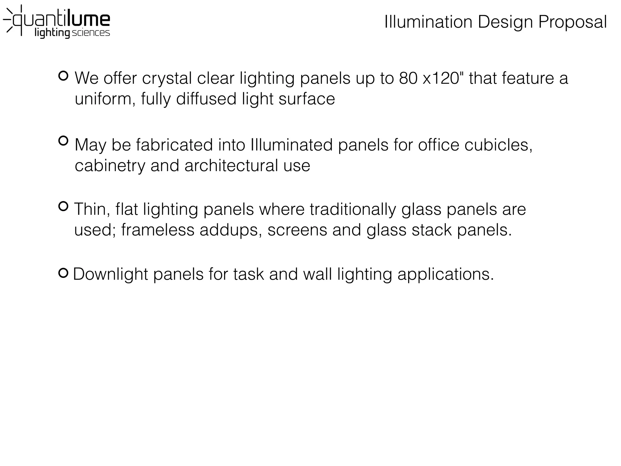 Illumination Design Proposal
We offer crystal clear lighting panels up to 80 x120" that feature a
uniform, fully diffused light surface
May be fabricated into Illuminated panels for office cubicles,
cabinetry and architectural use
Thin, flat lighting panels where traditionally glass panels are
used; frameless addups, screens and glass stack panels.
Downlight panels for task and wall lighting applications.
