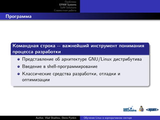 Проблема
EPAM Systems
SaM Solutions
Совместная работа

. Программа

.
Командная строка -- важнейший инструмент понимания
процесса разработки
.
Представление об архитектуре GNU/Linux дистрибутива
Введение в shell-программирование

.

Классические средства разработки, отладки и
оптимизации

Author, Vlad Shakhov, Denis Pynkin

Обучение Linux в корпоративном секторе

 