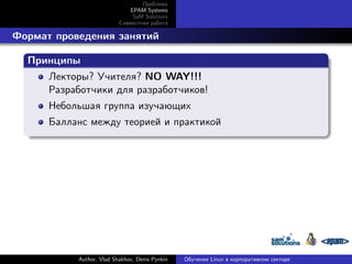 Проблема
EPAM Systems
SaM Solutions
Совместная работа

. Формат проведения занятий
.
Принципы
.
Лекторы? Учителя? NO WAY!!!
Разработчики для разработчиков!
Небольшая группа изучающих
.

Балланс между теорией и практикой

Author, Vlad Shakhov, Denis Pynkin

Обучение Linux в корпоративном секторе

 