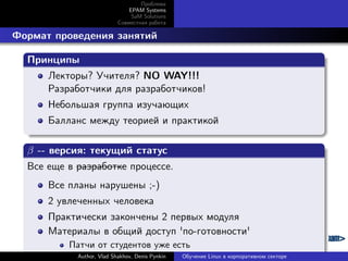 Проблема
EPAM Systems
SaM Solutions
Совместная работа

. Формат проведения занятий
.
Принципы
.
Лекторы? Учителя? NO WAY!!!
Разработчики для разработчиков!
Небольшая группа изучающих
Балланс между теорией и практикой
.
.
β -- версия: текущий статус
.
Все еще в разработке процессе.
Все планы нарушены ;-)
2 увлеченных человека
Практически закончены 2 первых модуля
Материалы в общий доступ 'по-готовности'
.

Патчи от студентов уже есть
Author, Vlad Shakhov, Denis Pynkin

Обучение Linux в корпоративном секторе

 