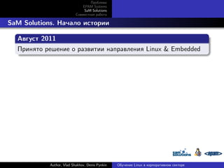 Проблема
EPAM Systems
SaM Solutions
Совместная работа

. SaM Solutions. Начало истории
.
Август 2011
.
Принято решение о развитии направления Linux & Embedded
.

Author, Vlad Shakhov, Denis Pynkin

Обучение Linux в корпоративном секторе

 