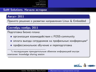 Проблема
EPAM Systems
SaM Solutions
Совместная работа

. SaM Solutions. Начало истории
.
Август 2011
.
Принято решение о развитии направления Linux & Embedded
.
.
Сентябрь-ноябрь 2011
.
Подготовка бизнес-плана:
организация взаимодействия с FOSS-community
оплата выезда сотрудников на профильные конференцииa
профессиональное обучение и переподготовка
a

с последующим принудительным обменом информацией внутри
компании: knowledge sharing session
.

Author, Vlad Shakhov, Denis Pynkin

Обучение Linux в корпоративном секторе

 