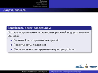 Проблема
EPAM Systems
SaM Solutions
Совместная работа

. Задача бизнеса

.
Заработать денег владельцам
.
В сфере встраиваемых и серверных решений под управлением
ОС Linux:
Сегмент Linux стремительно растёт
Проекты есть, людей нет
.

Люди не знают инструментальную среду Linux

Author, Vlad Shakhov, Denis Pynkin

Обучение Linux в корпоративном секторе

 