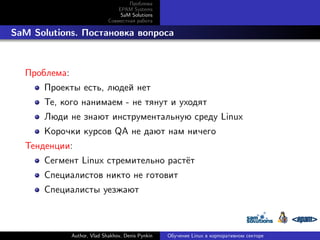 Проблема
EPAM Systems
SaM Solutions
Совместная работа

. SaM Solutions. Постановка вопроса

Проблема:
Проекты есть, людей нет
Те, кого нанимаем - не тянут и уходят
Люди не знают инструментальную среду Linux
Корочки курсов QA не дают нам ничего
Тенденции:
Сегмент Linux стремительно растёт
Специалистов никто не готовит
Специалисты уезжают

Author, Vlad Shakhov, Denis Pynkin

Обучение Linux в корпоративном секторе

 