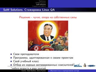 Проблема
EPAM Systems
SaM Solutions
Совместная работа

. SaM Solutions. Стажировка Linux QA
Решение - чучхе, опора на собственные силы

Свои преподаватели
Программа, адаптированная к своим проектам
Свой учебный класс
Отбор из хорошо мотивированных соискателей1
1

любого возраста и рода занятий
Author, Vlad Shakhov, Denis Pynkin

Обучение Linux в корпоративном секторе

 