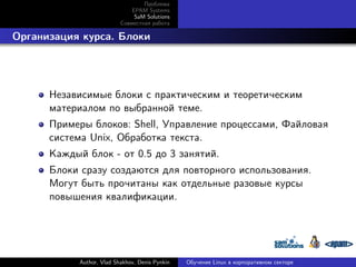 Проблема
EPAM Systems
SaM Solutions
Совместная работа

. Организация курса. Блоки

Независимые блоки с практическим и теоретическим
материалом по выбранной теме.
Примеры блоков: Shell, Управление процессами, Файловая
система Unix, Обработка текста.
Каждый блок - от 0.5 до 3 занятий.
Блоки сразу создаются для повторного использования.
Могут быть прочитаны как отдельные разовые курсы
повышения квалификации.

Author, Vlad Shakhov, Denis Pynkin

Обучение Linux в корпоративном секторе

 