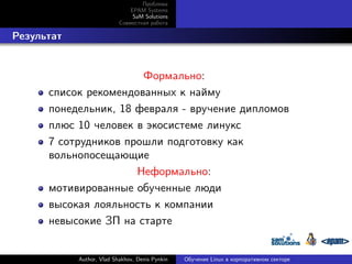 Проблема
EPAM Systems
SaM Solutions
Совместная работа

. Результат

Формально:
список рекомендованных к найму
понедельник, 18 февраля - вручение дипломов
плюс 10 человек в экосистеме линукс
7 сотрудников прошли подготовку как
вольнопосещающие
Неформально:
мотивированные обученные люди
высокая лояльность к компании
невысокие ЗП на старте

Author, Vlad Shakhov, Denis Pynkin

Обучение Linux в корпоративном секторе

 