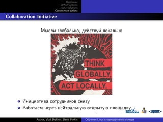Проблема
EPAM Systems
SaM Solutions
Совместная работа

. Collaboration Initiative
Мысли глобально, действуй локально

Инициатива сотрудников снизу
Работаем через нейтральную открытую площадку
Author, Vlad Shakhov, Denis Pynkin

Обучение Linux в корпоративном секторе

 