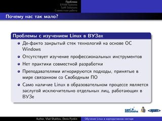 Проблема
EPAM Systems
SaM Solutions
Совместная работа

. Почему нас так мало?
.
Проблемы с изучением Linux в ВУЗах
.
Де-факто закрытый стек технологий на основе ОС
Windows
Отсутствует изучение профессиональных инструментов
Нет практики совместной разработки
Преподавателями игнорируются подходы, принятые в
мире связанном со Свободным ПО

.

Само наличие Linux в образовательном процессе является
заслугой исключительно отдельных лиц, работающих в
ВУЗе

Author, Vlad Shakhov, Denis Pynkin

Обучение Linux в корпоративном секторе

 