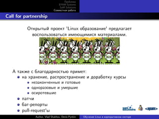 Проблема
EPAM Systems
SaM Solutions
Совместная работа

. Call for partnership
Открытый проект 'Linux образование' предлагает
воспользоваться имеющимися материалами.

А также с благодарностью примет:
на хранение, распространение и доработку курсы
незаконченные и готовые
одноразовые и умершие
осиротевшие

патчи
баг-репорты
pull-request'ы
Author, Vlad Shakhov, Denis Pynkin

Обучение Linux в корпоративном секторе

 