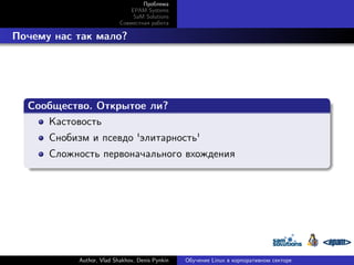 Проблема
EPAM Systems
SaM Solutions
Совместная работа

. Почему нас так мало?

.
Сообщество. Открытое ли?
.
Кастовость
Снобизм и псевдо 'элитарность'
.

Сложность первоначального вхождения

Author, Vlad Shakhov, Denis Pynkin

Обучение Linux в корпоративном секторе

 
