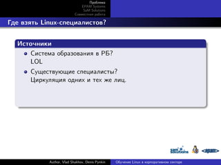 Проблема
EPAM Systems
SaM Solutions
Совместная работа

. Где взять Linux-специалистов?
.
Источники
.
Система образования в РБ?
LOL
Существующие специалисты?
Циркуляция одних и тех же лиц.

.

Author, Vlad Shakhov, Denis Pynkin

Обучение Linux в корпоративном секторе

 