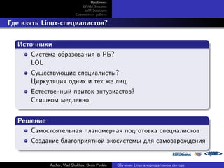 Проблема
EPAM Systems
SaM Solutions
Совместная работа

. Где взять Linux-специалистов?
.
Источники
.
Система образования в РБ?
LOL
Существующие специалисты?
Циркуляция одних и тех же лиц.

.

Естественный приток энтузиастов?
Слишком медленно.

.
Решение
.
Самостоятельная планомерная подготовка специалистов
.

Создание благоприятной экосистемы для самозарождения

Author, Vlad Shakhov, Denis Pynkin

Обучение Linux в корпоративном секторе

 