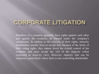 Corporate litigation Members of a company generally have rights against each other and against the company, as framed under the company's constitution. In relation to the exercise of their rights, minority shareholders usually have to accept that, because of the limits of their voting rights, they cannot direct the overall control of the company and must accept the will of the majority (often expressed as majority rule). However, majority rule can be iniquitous, particularly where there is one controlling shareholder. 