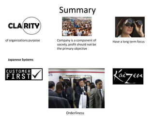 Summary


of organizations purpose   Company is a component of       Have a long term focus
                           society, profit should not be
                           the primary objective


 Japanese Systems




                                 Orderliness
 