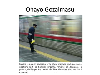 Ohayo Gozaimasu




Bowing is used in apologies or to show gratitude and can express
emotions such as humility, sincerity, remorse or deference. In
general, the longer and deeper the bow, the more emotion that is
expressed
 