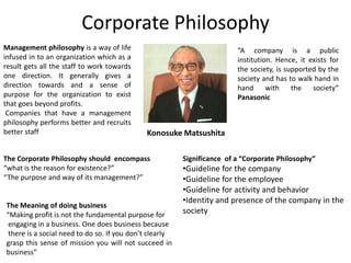 Corporate Philosophy
Management philosophy is a way of life                                   “A company is a public
infused in to an organization which as a                                 institution. Hence, it exists for
result gets all the staff to work towards                                the society, is supported by the
one direction. It generally gives a                                      society and has to walk hand in
direction towards and a sense of                                         hand with the society“
purpose for the organization to exist                                    Panasonic
that goes beyond profits.
 Companies that have a management
philosophy performs better and recruits
better staff                                 Konosuke Matsushita

The Corporate Philosophy should encompass                Significance of a “Corporate Philosophy”
“what is the reason for existence?”                      •Guideline for the company
“The purpose and way of its management?”                 •Guideline for the employee
                                                         •Guideline for activity and behavior
                                                         •Identity and presence of the company in the
The Meaning of doing business
“Making profit is not the fundamental purpose for        society
 engaging in a business. One does business because
 there is a social need to do so. If you don’t clearly
grasp this sense of mission you will not succeed in
business”
 
