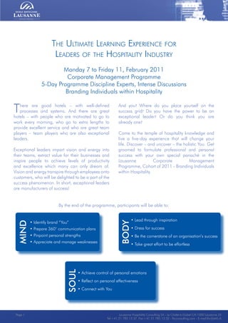 Lausanne Hospitality Consulting - Le Chalet-à-Gobet CH-1000 Lausanne 25 - Tel:+41 21 785 13 37 Fax:+41 21 785 13 32 - http://lee.ehl.ch - E-mail:lhc@ehl.chLausanne Hospitality Consulting - Le Chalet-à-Gobet CH-1000 Lausanne 25 - Tel:+41 21 785 13 37 Fax:+41 21 785 13 32 - http://lee.ehl.ch - E-mail:lhc@ehl.ch
• Lead through inspiration
• Dress for success
• Be the cornerstone of an organisation’s success
• Take great effort to be effortless
Body
• Identify brand “You”
• Prepare 360° communication plans
• Pinpoint personal strengths
• Appreciate and manage weaknesses
There are good hotels – with well-defined
processes and systems. And there are great
hotels – with people who are motivated to go to
work every morning, who go to extra lengths to
provide excellent service and who are great team
players – team players who are also exceptional
leaders.
Exceptional leaders impart vision and energy into
their teams, extract value for their businesses and
inspire people to achieve levels of productivity
and excellence which many can only dream of.
Vision and energy transpire through employees onto
customers, who will be delighted to be a part of the
success phenomenon. In short, exceptional leaders
are manufacturers of success!
The Ultimate Learning Experience for
Leaders of the Hospitality Industry
Monday 7 to Friday 11, February 2011
Corporate Management Programme
5-Day Programme Discipline Experts, Intense Discussions
Branding Individuals within Hospitality
And you? Where do you place yourself on the
success grid? Do you have the power to be an
exceptional leader? Or do you think you are
already one?
Come to the temple of hospitality knowledge and
live a five-day experience that will change your
life. Discover – and uncover – the holistic You. Get
groomed to formulate professional and personal
success with your own special panaché in the
Lausanne Corporate Management
Programme, Cohort of 2011 - Branding Individuals
within Hospitality.
Mind
• Achieve control of personal emotions
• Reflect on personal effectiveness
• Connect with You
soul
By the end of the programme, participants will be able to:
Lausanne Hospitality Consulting SA - Le Chalet-à-Gobet CH-1000 Lausanne 25
Tel:+41 21 785 13 37 Fax:+41 21 785 13 32 - lhcconsulting.com - E-mail:lhc@ehl.ch
Page 1
 