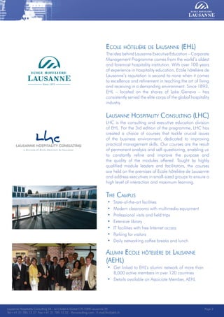 Lausanne Hospitality Consulting - Le Chalet-à-Gobet CH-1000 Lausanne 25 - Tel:+41 21 785 13 37 Fax:+41 21 785 13 32 - http://lee.ehl.ch - E-mail:lhc@ehl.ch
Ecole hôtelière de Lausanne (EHL)
The idea behind Lausanne Executive Education – Corporate
Management Programme comes from the world’s oldest
and foremost hospitality institution. With over 100 years
of experience in hospitality education, Ecole hôtelière de
Lausanne’s reputation is second to none when it comes
to excellence and refinement in teaching the art of living
and receiving in a demanding environment. Since 1893,
EHL – located on the shores of Lake Geneva – has
consistently served the elite corps of the global hospitality
industry.
Lausanne Hospitality Consulting (LHC)
LHC is the consulting and executive education division
of EHL. For the 3rd edition of the programme, LHC has
created a choice of courses that tackle crucial issues
of the business environment, dedicated to improving
practical management skills. Our courses are the result
of permanent analysis and self-questioning, enabling us
to constantly refine and improve the purpose and
the quality of the modules offered. Taught by highly
qualified module leaders and facilitators, the courses
are held on the premises of Ecole hôtelière de Lausanne
and address executives in small-sized groups to ensure a
high level of interaction and maximum learning.
The Campus
• State-of-the-art facilities
• Modern classrooms with multimedia equipment
• Professional visits and field trips
• Extensive library
• IT facilities with free Internet access
• Parking for visitors
• Daily networking coffee breaks and lunch
Alumni Ecole hôtelière de Lausanne
(AEHL)
• Get linked to EHL’s alumni network of more than
8,000 active members in over 120 countries
• Details available on Associate Member, AEHL
Lausanne Hospitality Consulting SA - Le Chalet-à-Gobet CH-1000 Lausanne 25
Tel:+41 21 785 13 37 Fax:+41 21 785 13 32 - lhcconsulting.com - E-mail:lhc@ehl.ch
Page 2
 