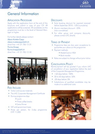 Lausanne Hospitality Consulting - Le Chalet-à-Gobet CH-1000 Lausanne 25 - Tel:+41 21 785 13 37 Fax:+41 21 785 13 32 - http://lee.ehl.ch - E-mail:lhc@ehl.ch
Application Procedure
Apply with the application form at the end of this
brochure and submit a copy of your CV. All
applications will be screened. All candidates on this
programme must be in the level of General Man-
ager or higher.
For further details please contact:
Alexia Muteke-Ceppi
alexia.mutekeceppi@ehl.ch
direct line +41 21 785 13 31
Flurina Knapp
flurina.knapp@ehl.ch
direct line +41 21 785 13 30
Discounts
• Early booking discount for payment received
before September 2010: -10% (cumulative)
• Alumni members discount: -20%
(non-cumulative)
• For other group and company discounts,
please contact LHC directly
Terms of Payment
• Programme fees are due upon acceptance to
guarantee your place on the programme
• Payment methods:
• MasterCard or VISA
• Bank transfer
• Rates are subject to change without prior notice
Cancellation Policy
Reimbursement will be granted if you inform LHC
of cancellation of your registration before the start
of the Corporate Management Programme.
• +60 days before: 100%
• 30 to 60 days before: 50%
• -30 days before: 0%
• Substitutions of qualified candidates may be
made at no additional costs
Fees Include
• Tuition and course materials
• The LHC Corporate Management Certificate
• During programme days
• Lunch
• Three coffee breaks
• Swiss Dinner
• VAT and government taxes
• Prices per person, for 5-day programme
CHF 11,000
Lausanne Hospitality Consulting SA - Le Chalet-à-Gobet CH-1000 Lausanne 25
Tel:+41 21 785 13 37 Fax:+41 21 785 13 32 - lhcconsulting.com - E-mail:lhc@ehl.ch
Page 4
General Information
 