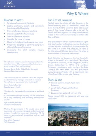 Lausanne Hospitality Consulting - Le Chalet-à-Gobet CH-1000 Lausanne 25 - Tel:+41 21 785 13 37 Fax:+41 21 785 13 32 - http://lee.ehl.ch - E-mail:lhc@ehl.chLausanne Hospitality Consulting - Le Chalet-à-Gobet CH-1000 Lausanne 25 - Tel:+41 21 785 13 37 Fax:+41 21 785 13 32 - http://lee.ehl.ch - E-mail:lhc@ehl.ch
The City of Lausanne
Nestled along the shores of Lake Geneva, in the
French-speaking part of Switzerland called the
Swiss Riviera, historic Lausanne dates back 2,000
years. It has Europe’s biggest lake at its feet, the
French and Swiss Alps as a backdrop, meadows and
forests to the north and vineyards on either side,
East and West.
This lakeside town offers a wealth of attractive sights
and sites! Ancient architecture, narrow streets and
cobbled squares hosting food markets provide for
only some of its charm. And, of course, as home of
the International Olympic Committee, the range of
sport activities in Lausanne is enormous.
Ecole hôtelière de Lausanne, the first hospitality
school in the world, is located about 7 km above
the centre of Lausanne, in the village of Chalet-à-
Gobet. Established in 1893, EHL combines
European savoir-vivre with modern facilities.
Campus life here offers you the picturesque
surrounding countryside, with a magnificent view
of the French Alps across Lake Geneva.
Travel & Visa
• Geneva Cointrin Airport, 70km from
Lausanne
• Zürich Kloten Airport, 250km from
Lausanne
• Lausanne train station, 8 km from EHL
Please contact LHC for assistance with your visa
application.
Reasons to Apply
• Participants from around the globe
• Leading professors, experts and consultants
from the world of hospitality
• Share challenges, ideas and solutions
• Discuss & debate the future issues
• Listen to alternative opinions
• Consider the future in context
• Opportunity to benchmark against your peers
• Programme designed to paint the real picture
of the challenges of tomorrow
• Understand the latest complex industry
developments
“Overall warm welcome, excellent assistance from the
consultant team. Different personalities that carry a
proud image of their working place.”
Rebecca Durrer-Bolle, Global Sales Managers
Swissport Executive Aviation
“The overall course was excellent. I think the program
is a benefit to any manager who wants to improve
themselves and is prepared to be challenged.”
Sherry Roberts, Founder
Bespoke Luxury Hotels
“Thank you for the wonderful colour show, as well thank
you
to Lausanne Hospitality Consulting and the entire Team
for a very interesting and rewarding Management
Course”
Inge Leutscher, President
Excellence International
“Meeting the participants in the course was a great
experience, with owners, managers, and entrepreneurs
present, it made the course very interactive. All the
instructors were extremely professional and very well
prepared.”
Peter Wirth, President
TWT Hospitality
Why & Where
Lausanne Hospitality Consulting SA - Le Chalet-à-Gobet CH-1000 Lausanne 25
Tel:+41 21 785 13 37 Fax:+41 21 785 13 32 - lhcconsulting.com - E-mail:lhc@ehl.ch
Page 5
 