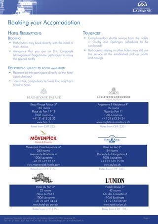 Lausanne Hospitality Consulting - Le Chalet-à-Gobet CH-1000 Lausanne 25 - Tel:+41 21 785 13 37 Fax:+41 21 785 13 32 - http://lee.ehl.ch - E-mail:lhc@ehl.ch
Booking your Accomodation
Beau-Rivage Palace 5*
169 rooms
Place du Port 17-19
1006 Lausanne
+41 21 613 33 33
www.brp.ch
Angleterre & Résidence 4*
75 rooms
Place du Port 11
1006 Lausanne
+41 21 613 34 34
www.angleterre-residence.ch
Rates from CHF 325.- Rates from CHF 230.-

Mövenpick Hotel Lausanne 4*
265 rooms
Avenue de Rhodanie 4
1006 Lausanne
+41 21 612 72 87
www.moevenpick-hotels.com
Hotel Au Lac 3*
84 rooms
Place de la Navigation 4
1006 Lausanne
+41 21 613 15 00
www.aulac.ch
Rates from CHF 215.- Rates from CHF 140.-
Hotel du Port 3*
22 rooms
Place du Port 5
1006 Lausanne
+41 21 612 04 44
www.hotel-du-port.ch
Hotel L’Union 3*
42 rooms
Ch. des Croisettes 2
1066 Epalinges
+41 21 653 89 89
www.hotel-union.ch
Rates from CHF 175.- Rates from CHF 105.-
Transport
• Complimentary shuttle service from the hotels
in Ouchy and Epalinges (schedules to be
confirmed)
• Participants staying in other hotels may still use
this service at the established pick-up points
and timings.
Hotel Reservations
Booking
• Participants may book directly with the hotel of
their choice
• Announce that you are an EHL Corporate
Management Programme participant to enjoy
the special tariffs
Reservations subject to room availability
• Payment by the participant directly to the hotel
upon checkout
• Tourist tax, compulsory by Swiss law, vary from
hotel to hotel
Lausanne Hospitality Consulting SA - Le Chalet-à-Gobet CH-1000 Lausanne 25
Tel:+41 21 785 13 37 Fax:+41 21 785 13 32 - lhcconsulting.com - E-mail:lhc@ehl.ch
Page 6
 