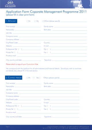 Lausanne Hospitality Consulting - Le Chalet-à-Gobet CH-1000 Lausanne 25 - Tel:+41 21 785 13 37 Fax:+41 21 785 13 32 - http://lee.ehl.ch - E-mail:lhc@ehl.chLausanne Hospitality Consulting - Le Chalet-à-Gobet CH-1000 Lausanne 25 - Tel:+41 21 785 13 37 Fax:+41 21 785 13 32 - http://lee.ehl.ch - E-mail:lhc@ehl.ch
Application Form Coporate Management Programme 2011
(please fill in clear print form)
1. Applicant			 Mr. Ms Others (please specify)	
First name(s):					 Family name:		
Nationality:					 Birth date:		
Job title:
Company name:		
Company address:				
City/Postal code:				 Country:		
Website: 					 E-mail:		
Professional Tel.: ( )				 Fax: ( )	
Private Tel.: ( )				 Fax: ( )
Private e-mail:		
City, country and date:				 Signature:		
Please attach a copy of your Curriculum Vitæ
We correspond with the applicant for all administrative and financial details. Should you wish to nominate
somebody else, please fill in this next section.
2. Contact person		 Mr. Ms Others (please specify)	
First name(s):					 Family name:		
Nationality:					 Birth date:		
Job title:
Company name:		
Company address:				
City/Postal code:				 Country:		
Website: 					 E-mail:		
Professional Tel.: ( )				 Fax: ( )	
Private Tel.: ( )				 Fax: ( )
Private e-mail:		
City, country and date:				 Signature:	
Lausanne Hospitality Consulting SA - Le Chalet-à-Gobet CH-1000 Lausanne 25
Tel:+41 21 785 13 37 Fax:+41 21 785 13 32 - lhcconsulting.com - E-mail:lhc@ehl.ch
Page 7
 