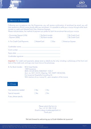 Lausanne Hospitality Consulting - Le Chalet-à-Gobet CH-1000 Lausanne 25 - Tel:+41 21 785 13 37 Fax:+41 21 785 13 32 - http://lee.ehl.ch - E-mail:lhc@ehl.ch
3. Method of Payment
Following your acceptance into the Programme, you will receive confirmation of enrolment by email; you will
then receive an official invoice shortly after your enrolment. It is possible to settle your invoice through either bank
transfer or credit card (MasterCard, Visa, American Express).
Please indicate below, the method of payment you prefer for both the enrolment fee and your invoice.
- Guarantee Deposit (10%)			 By Bank transfer			 By Credit Card
- Payment (90%)		 		 By Bank transfer			 By Credit Card
A. For Credit Card Payments:		 MasterCard		 Visa		 American Express
Cardholder name:	
Card number:		
Expiry date:		
Cardholder signature:	
Important: For credit card payments, please send us details by fax only, including a photocopy of the front and
back of the credit card, and sign one more time on the photocopy
B. For Bank transfer:	 BCV, Case Postale
			 1002 Lausanne
			 IBAN: CH 69 0076 7000 R521 1535 7
			 Acct. no. 5211.53.57, Clearing: 767, SWIFT: BCVLCH2L
			 For Lausanne Hospitality Consulting SA
			 With mention of our invoice N°, upon reception of the invoice
4. Others
Visa assistance needed			 Yes		 No
Special requests			 Yes		 No
If yes, please specify:
Please submit the form to
Fax +41 21 785 13 32
Email to alexia.mutekeceppi@ehl.ch
Thank you!
We look forward to welcoming you to Ecole hôtelière de Lausanne!
Lausanne Hospitality Consulting SA - Le Chalet-à-Gobet CH-1000 Lausanne 25
Tel:+41 21 785 13 37 Fax:+41 21 785 13 32 - lhcconsulting.com - E-mail:lhc@ehl.ch
Page 8
 