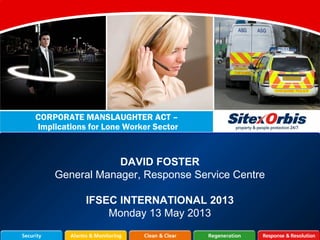 DAVID FOSTER
General Manager, Response Service Centre
IFSEC INTERNATIONAL 2013
Monday 13 May 2013
CORPORATE MANSLAUGHTER ACT –
Implications for Lone Worker Sector
 