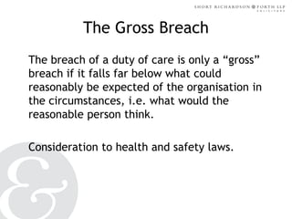 The Gross Breach
The breach of a duty of care is only a “gross”
breach if it falls far below what could
reasonably be expected of the organisation in
the circumstances, i.e. what would the
reasonable person think.
Consideration to health and safety laws.

 