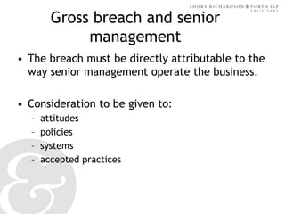 Gross breach and senior
management
• The breach must be directly attributable to the
way senior management operate the business.
• Consideration to be given to:
–
–
–
–

attitudes
policies
systems
accepted practices

 