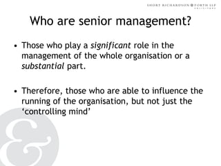 Who are senior management?
• Those who play a significant role in the
management of the whole organisation or a
substantial part.
• Therefore, those who are able to influence the
running of the organisation, but not just the
‘controlling mind’

 