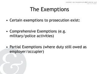 The Exemptions
• Certain exemptions to prosecution exist:

• Comprehensive Exemptions (e.g.
military/police activities)
• Partial Exemptions (where duty still owed as
employer/occupier)

 