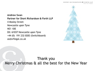 Andrew Swan
Partner for Short Richardson & Forth LLP
4 Mosley Street
Newcastle upon Tyne
NE1 1DE
DX: 61037 Newcastle upon Tyne
+44 (0) 191 232 0283 (Switchboard)
as@srflegal.co.uk

Thank you
Merry Christmas & all the best for the New Year

 