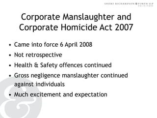 Corporate Manslaughter and
Corporate Homicide Act 2007
• Came into force 6 April 2008

• Not retrospective
• Health & Safety offences continued

• Gross negligence manslaughter continued
against individuals
• Much excitement and expectation

 