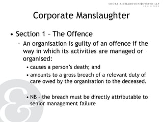 Corporate Manslaughter
• Section 1 – The Offence
– An organisation is guilty of an offence if the
way in which its activities are managed or
organised:
• causes a person’s death; and
• amounts to a gross breach of a relevant duty of
care owed by the organisation to the deceased.

• NB – the breach must be directly attributable to
senior management failure

 
