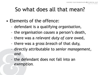 So what does all that mean?
• Elements of the offence:
–
–
–
–
–

defendant is a qualifying organisation,
the organisation causes a person’s death,
there was a relevant duty of care owed,
there was a gross breach of that duty,
directly attributable to senior management,
and
– the defendant does not fall into an
exemption.

 