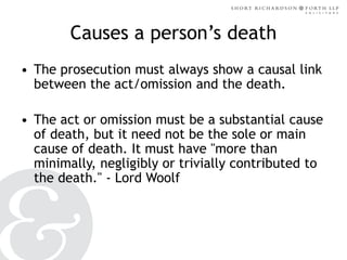 Causes a person’s death
• The prosecution must always show a causal link
between the act/omission and the death.
• The act or omission must be a substantial cause
of death, but it need not be the sole or main
cause of death. It must have "more than
minimally, negligibly or trivially contributed to
the death." - Lord Woolf

 