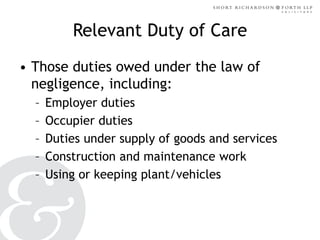 Relevant Duty of Care
• Those duties owed under the law of
negligence, including:
–
–
–
–
–

Employer duties
Occupier duties
Duties under supply of goods and services
Construction and maintenance work
Using or keeping plant/vehicles

 