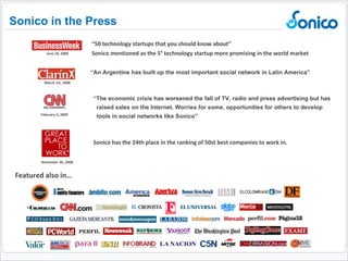 Featured also in… “ An Argentine has built up the most important social network in Latin America”  Sonico in the Press March 1st, 2008 “ 50 technology startups that you should know about”  Sonico mentioned as the 5° technology startup more promising in the world market June 29, 2009 November 26, 2008 Sonico has the 24th place in the ranking of 50st best companies to work in. “ The economic crisis has worsened the fall of TV, radio and press advertising but has raised sales on the Internet. Worries for some, opportunities for others to develop  tools in social networks like Sonico” February 3, 2009 