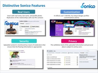 Uploaded content is monitored by a team of moderators that ensure that the flowing information is appropriate Users with real name, last name, and profile photo.  Replication of the relationships with real life contacts It reflects user´s identity  by unique designs profiles customizations (skins) The exhibition level of the uploaded information and personal data is subject to set by users Real Users Customization Security Privacy Distinctive Sonico Features  