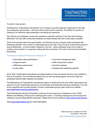 TOASTMASTERS<br />INTERNATIONAL®<br />To whom it may concern,<br />Greetings from Toastmasters International! Your company’s success depends in large part on how well your employees communicate – with each other as well as with customers. The effects of a poorly run meeting or an ineffective sales presentation are lasting and expensive. <br />How well do your employees convey their expertise to potential customers? Can they lead meetings efficiently? Can they offer constructive feedback and diplomatically deal with a wide range of people?<br />Good communicators tend to be good leaders, and chances are your company needs employees with leadership potential. This is where a Toastmasters group can help. Think of it as an onsite training class for busy professionals – a communication makeover if you will – where employees meet once a week to practice communication in a supportive setting with their co-workers. The cost is minimal and the benefits long-lasting.<br />Toastmasters training will teach your employees to:<br />■ Give better sales presentations■ Hone their management skills<br />■ Organize teams■ Offer constructive criticism<br />■ Effectively present ideas■ Conduct meetings<br />■ Listen better■ Develop their leadership potential<br />Since 1924, Toastmasters International has helped millions of men and women become more confident in front of an audience. Our international network and our learn-by-doing program are sure to help your employees become better speakers and leaders.<br />The effectiveness of Toastmasters’ educational program is evidenced by the over 5,000 organizations that sponsor in-house Toastmasters groups as communication and leadership training for employees. For a list of the companies that currently sponsor in-house Toastmasters groups, take a look at our website: www.toastmasters.org/corporatesponsors<br />Total Administrative Services Corporation invites you to encourage your employees to visit a TASC Masters Club Meeting. There are two meetings each month – an evening meeting and a brown-bag lunch meeting to accommodate different schedules.  Please find the next meeting at http://hosting.tm35.org/tasc/. <br />Visit www.toastmasters.org for more information.<br />2302 International Ln, Madison WI 53704 B: (608)241-1900 x4328http://www.linkedin.com/in/dianney<br />