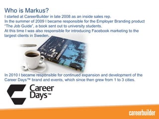 Who is Markus?
I started at CareerBuilder in late 2008 as an inside sales rep.
In the summer of 2009 I became responsible for the Employer Branding product
“The Job Guide”, a book sent out to university students.
At this time I was also responsible for introducing Facebook marketing to the
largest clients in Sweden.

In 2010 I became responsible for continued expansion and development of the
Career Days™ brand and events, which since then grew from 1 to 3 cities.

 