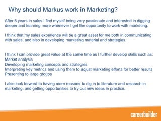 Why should Markus work in Marketing?
After 5 years in sales I find myself being very passionate and interested in digging
deeper and learning more whenever I get the opportunity to work with marketing.
I think that my sales experience will be a great asset for me both in communicating
with sales, and also in developing marketing material and strategies.

I think I can provide great value at the same time as I further develop skills such as:
Market analysis
Developing marketing concepts and strategies
Interpreting key metrics and using them to adjust marketing efforts for better results
Presenting to large groups
I also look forward to having more reasons to dig in to literature and research in
marketing, and getting opportunities to try out new ideas in practice.

 